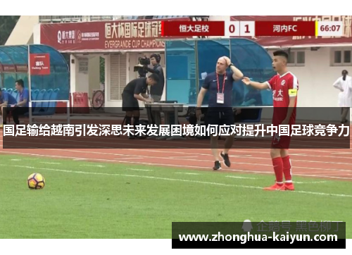 国足输给越南引发深思未来发展困境如何应对提升中国足球竞争力