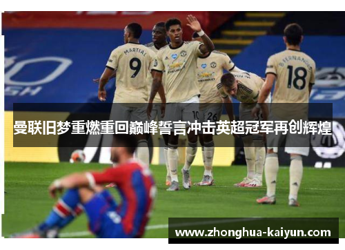 曼联旧梦重燃重回巅峰誓言冲击英超冠军再创辉煌 曼联旧梦重燃重回巅峰誓言冲击英超冠军再创辉煌