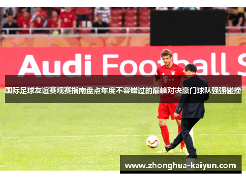 国际足球友谊赛观赛指南盘点年度不容错过的巅峰对决豪门球队强强碰撞 国际足球友谊赛观赛指南盘点年度不容错过的巅峰对决豪门球队强强碰撞