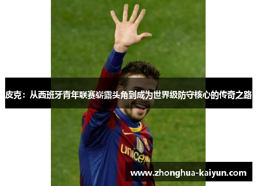 皮克：从西班牙青年联赛崭露头角到成为世界级防守核心的传奇之路