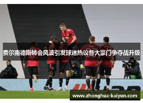 费尔南德斯转会风波引发球迷热议各大豪门争夺战升级